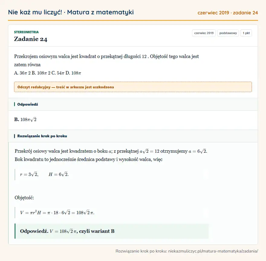 Rozwiązanie zadania 24 (matura z matematyki czerwiec 2019): Przekrojem osiowym walca jest kwadrat o przekątnej długości 12. Objętość tego walca jest zatem równa A. 36π 2…