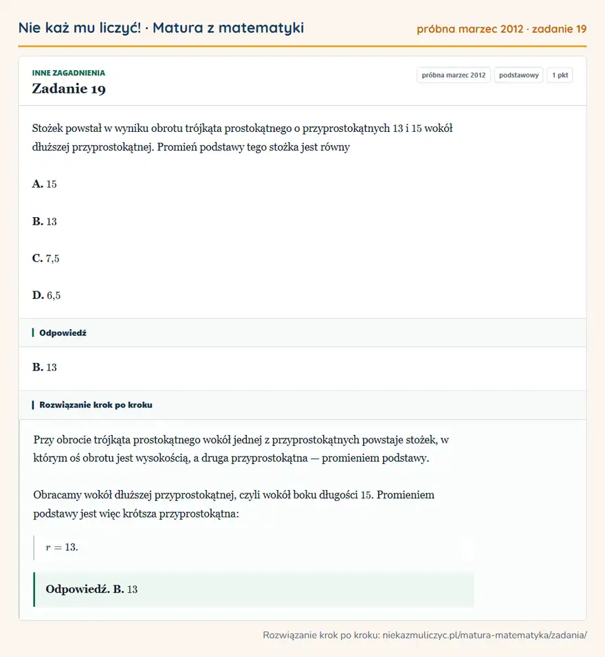 Rozwiązanie zadania 19 (matura z matematyki próbna marzec 2012): Stożek powstał w wyniku obrotu trójkąta prostokątnego o przyprostokątnych 13 i 15 wokół dłuższej…
