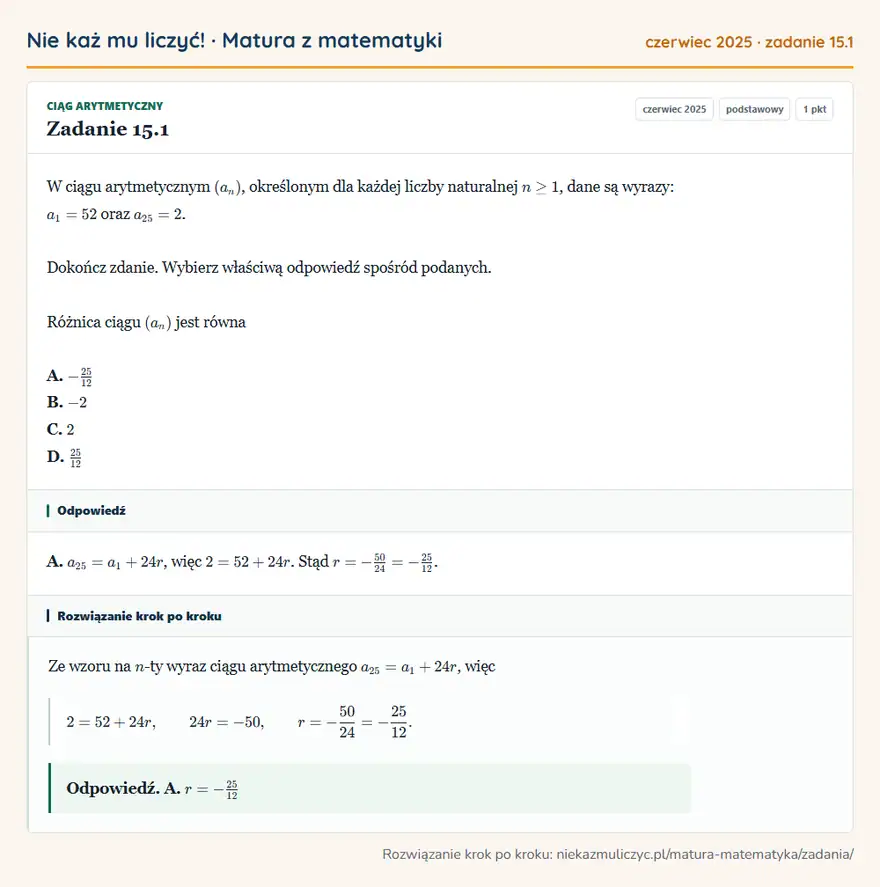 Rozwiązanie zadania 15.1, matura z matematyki czerwiec 2025, poziom podstawowy: W ciągu arytmetycznym (an), określonym dla każdej liczby naturalnej n≥1, dane są wyrazy: a1=52 oraz a25=2… Odpowiedź: A. a25=a1+24r, więc 2=52+24r. Stąd r=-50/24=-25/12
