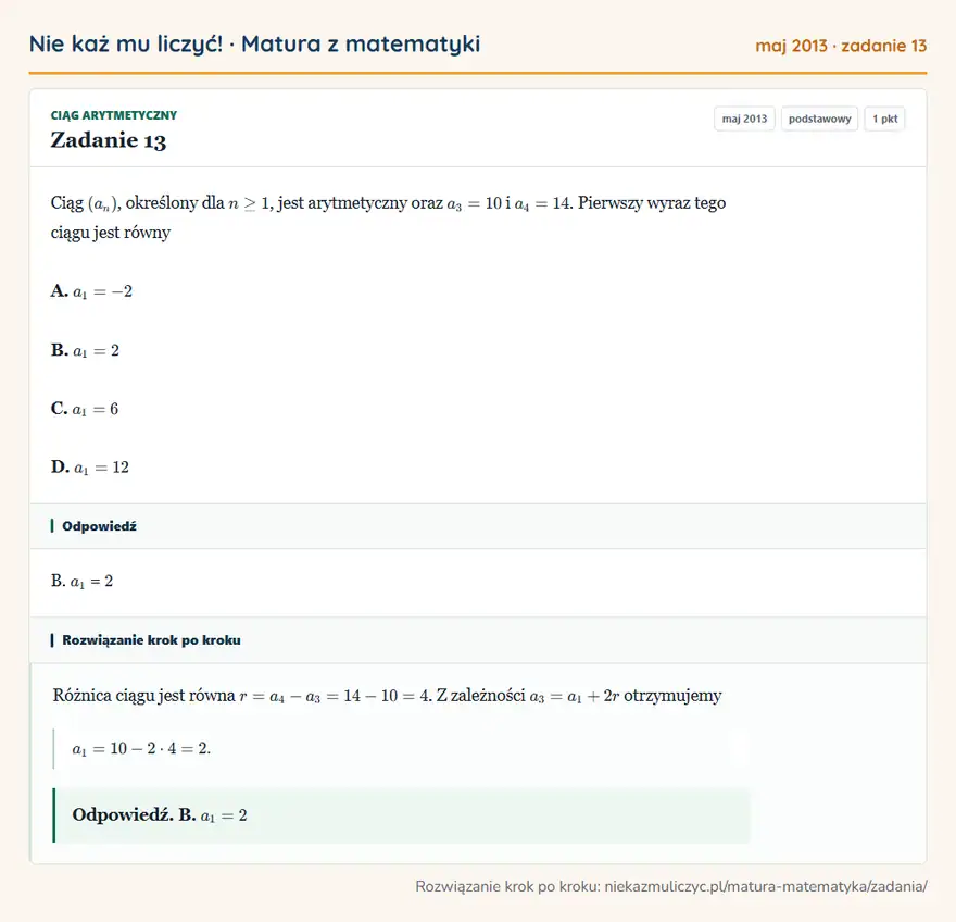 Rozwiązanie zadania 13 (matura z matematyki maj 2013): Ciąg (an), określony dla n≥1, jest arytmetyczny oraz a3=10 i a4=14. Pierwszy wyraz tego ciągu jest równy A…