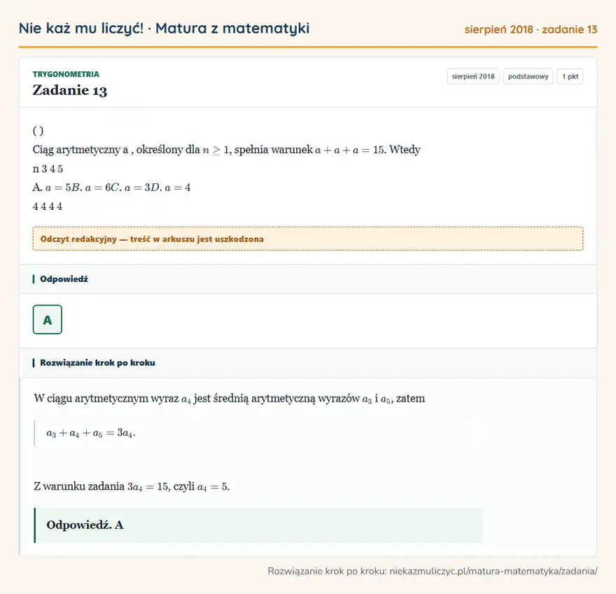 Rozwiązanie zadania 13 (matura z matematyki sierpień 2018): ( ) Ciąg arytmetyczny a, określony dla n ≥ 1, spełnia warunek a + a + a = 15. Wtedy n 3 4 5 A. a = 5 B. a = 6…