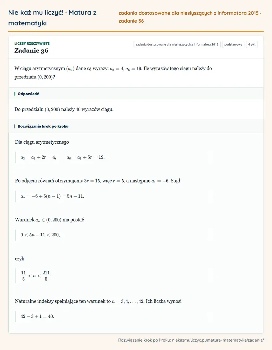 Rozwiązanie zadania 36, zbiór zadań z informatora CKE 2015, poziom podstawowy: W ciągu arytmetycznym (an) dane są wyrazy: a3=4, a6=19. Ile wyrazów tego ciągu należy do przedziału (0,200)? Odpowiedź: Do przedziału (0,200) należy 40 wyrazów ciągu
