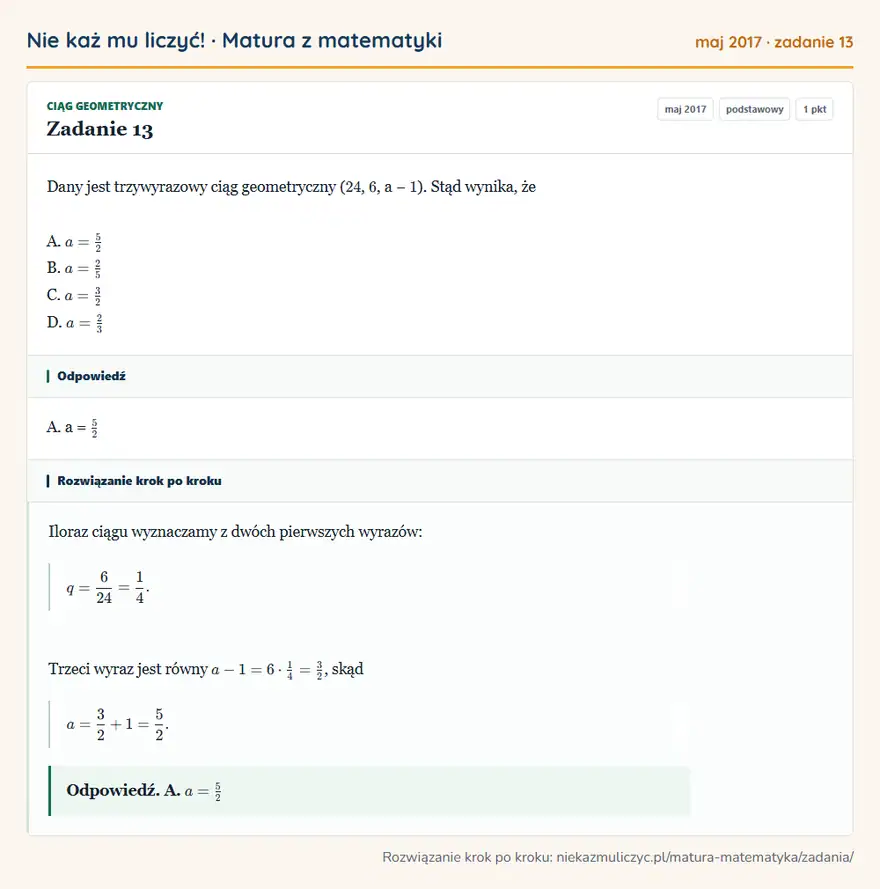 Rozwiązanie zadania 13 (matura z matematyki maj 2017): Dany jest trzywyrazowy ciąg geometryczny ( 24, 6, a − 1 ). Stąd wynika, że A. a = 5/2 B. a = 2/5 C. a = 3/2…