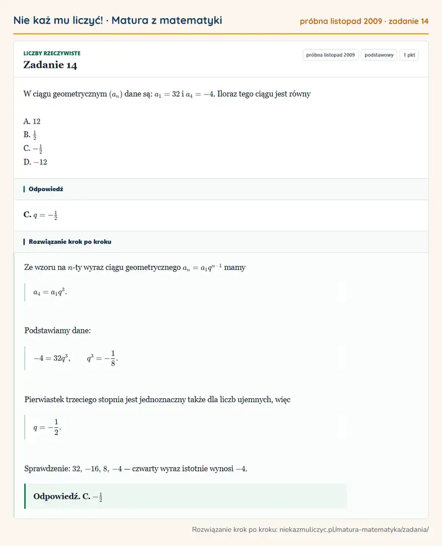 Rozwiązanie zadania 14 (matura z matematyki próbna listopad 2009): W ciągu geometrycznym (an) dane są: a1=32 i a4=-4. Iloraz tego ciągu jest równy A. 12 B. 12 C. -12 D. -12