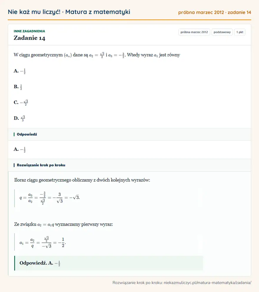 Rozwiązanie zadania 14 (matura z matematyki próbna marzec 2012): W ciągu geometrycznym (an) dane są a2=√3/2 i a3=-32. Wtedy wyraz a1 jest równy A. -12 B. 12 C. -√3/2 D. √3/3