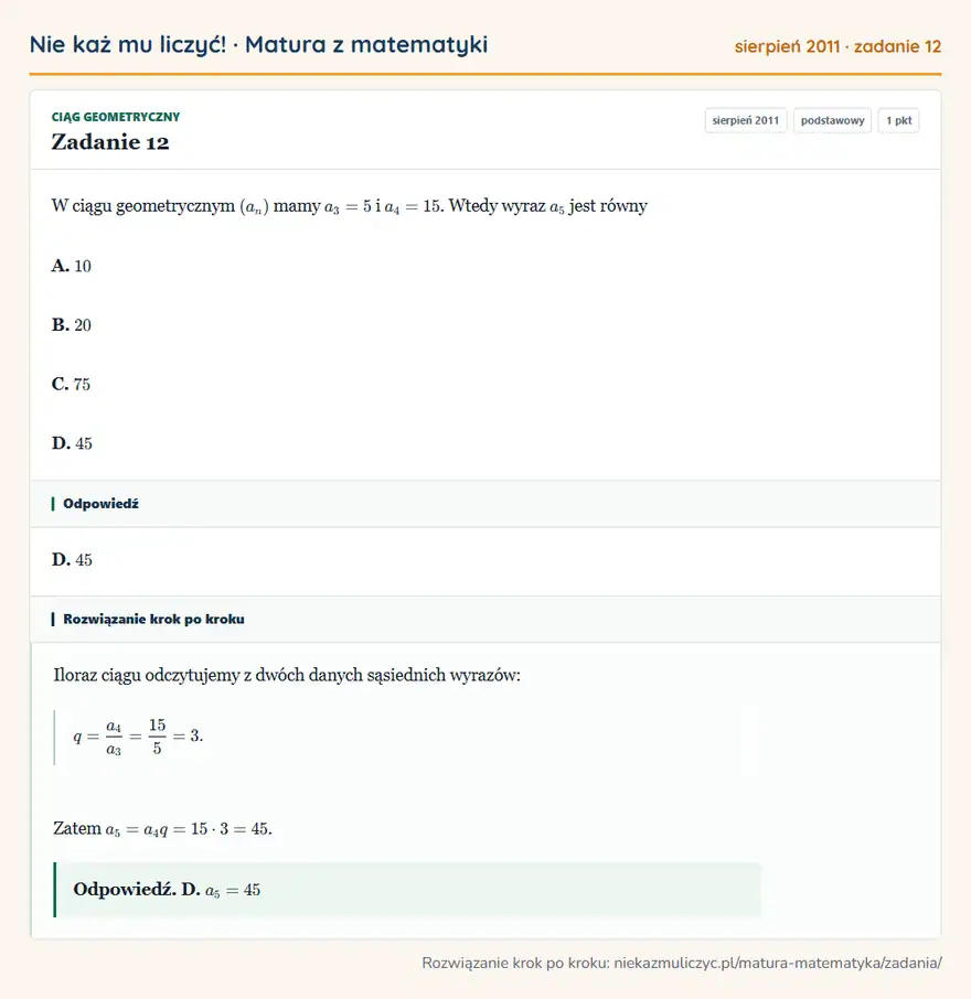 Rozwiązanie zadania 12 (matura z matematyki sierpień 2011): W ciągu geometrycznym (an) mamy a3=5 i a4=15. Wtedy wyraz a5 jest równy A. 10 B. 20 C. 75 D. 45