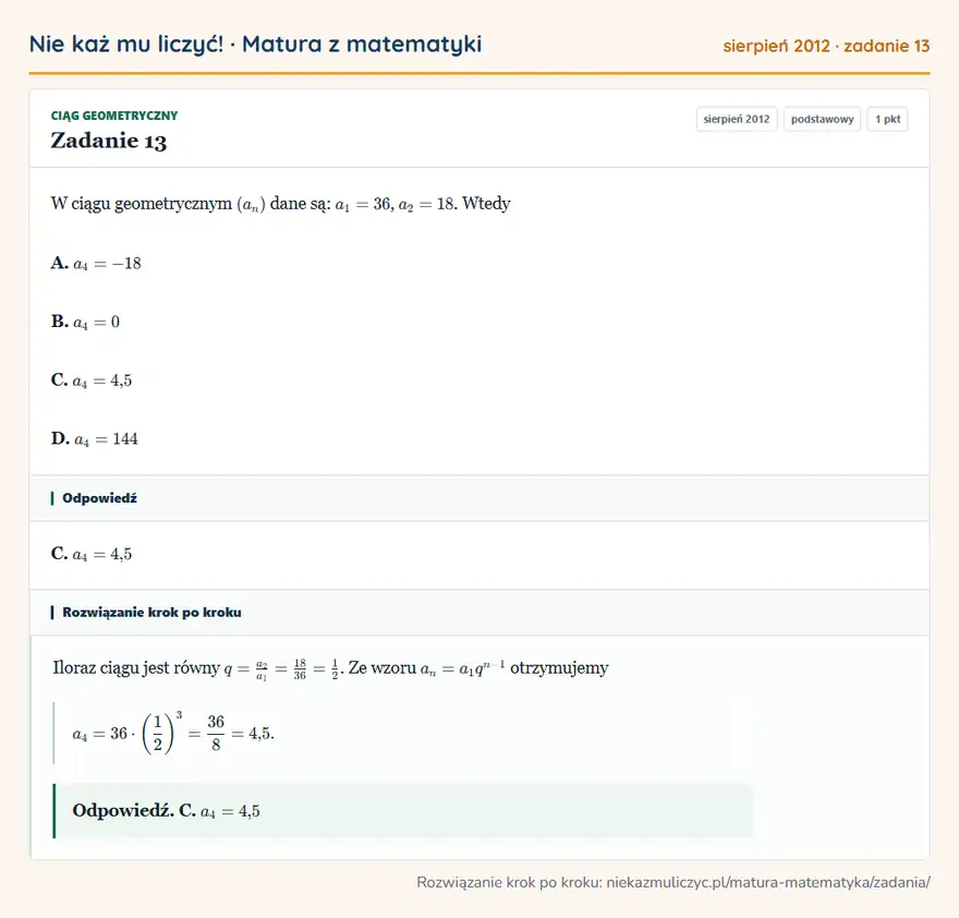 Rozwiązanie zadania 13 (matura z matematyki sierpień 2012): W ciągu geometrycznym (an) dane są: a1=36, a2=18. Wtedy A. a4=-18 B. a4=0 C. a4=4,5 D. a4=144