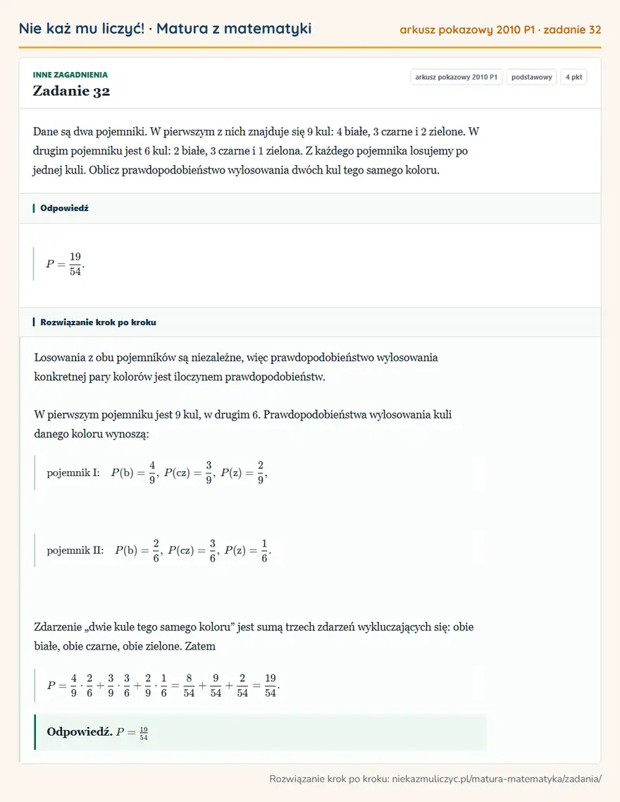 Rozwiązanie zadania 32, matura z matematyki, arkusz pokazowy 2010 P1, poziom podstawowy: Dane są dwa pojemniki. W pierwszym z nich znajduje się 9 kul: 4 białe, 3 czarne i 2 zielone. W drugim… Odpowiedź: P=19/54