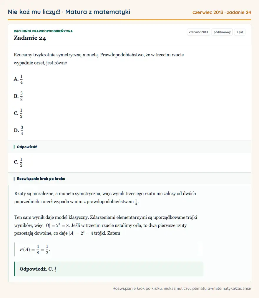 Rozwiązanie zadania 24 (matura z matematyki czerwiec 2013): Rzucamy trzykrotnie symetryczną monetą. Prawdopodobieństwo, że w trzecim rzucie wypadnie orzeł, jest równe A…