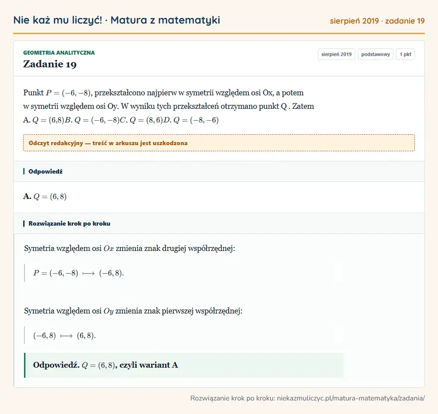Rozwiązanie zadania 19, matura z matematyki sierpień 2019, poziom podstawowy: Punkt P = ( -6, - 8 ), przekształcono najpierw w symetrii względem osi Ox, a potem w symetrii względem osi… Odpowiedź: A. Q=(6,8)