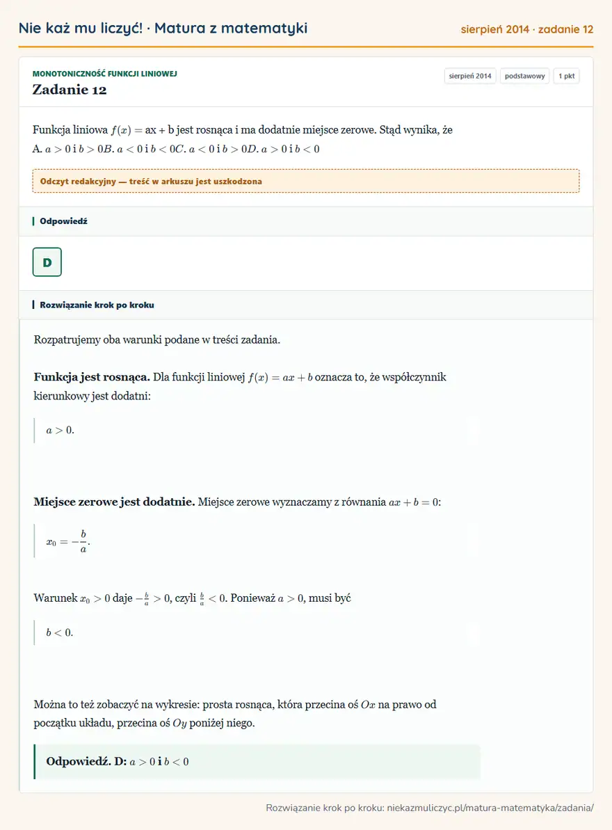 Rozwiązanie zadania 12 (matura z matematyki sierpień 2014): Funkcja liniowa f ( x) = ax + b jest rosnąca i ma dodatnie miejsce zerowe. Stąd wynika, że A. a > 0 i b > 0…