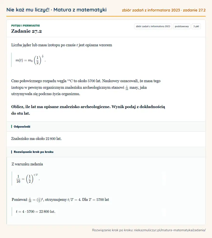 Rozwiązanie zadania 27.2, zbiór zadań z informatora CKE 2023, poziom podstawowy: Liczba jąder lub masa izotopu po czasie t jest opisana wzorem m(t)=m0 (1/2 )^t/T. Czas połowicznego rozpadu… Odpowiedź: Znalezisko ma około 22 800 lat
