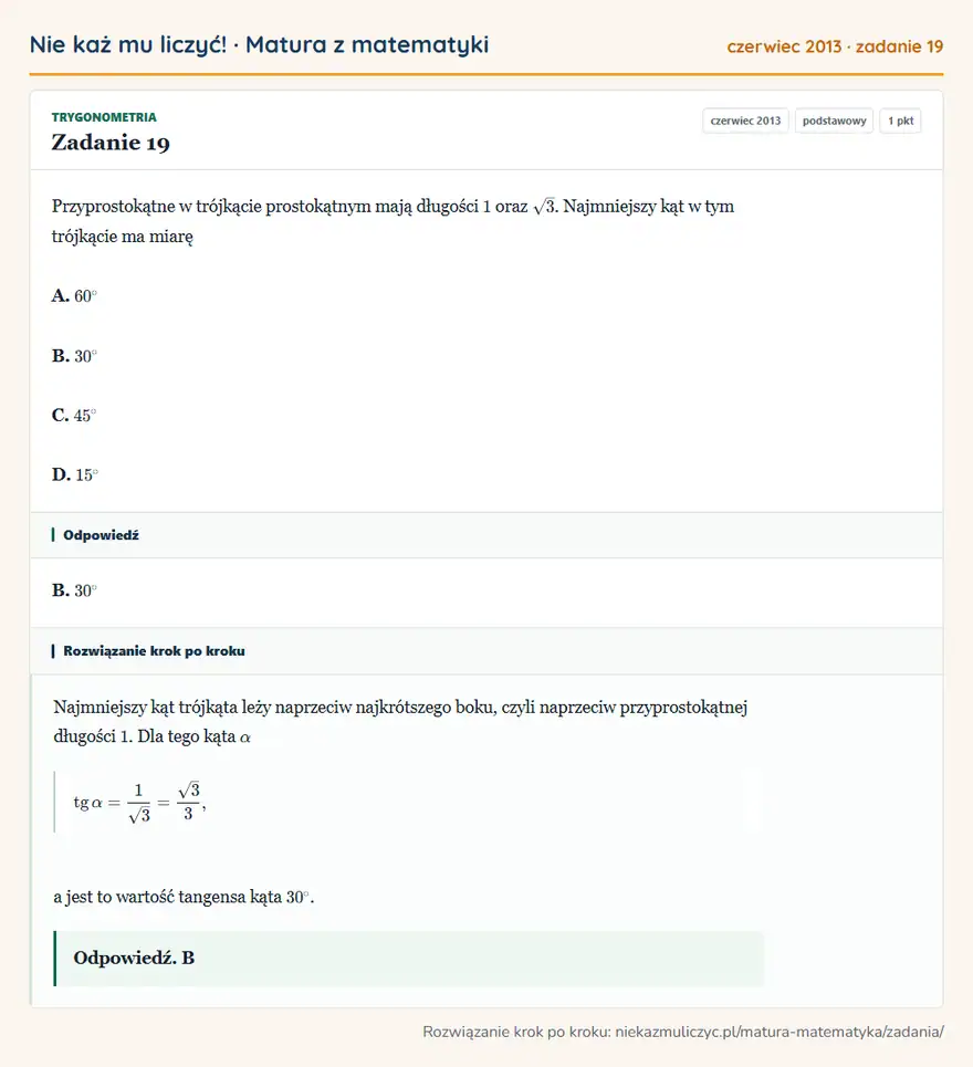 Rozwiązanie zadania 19 (matura z matematyki czerwiec 2013): Przyprostokątne w trójkącie prostokątnym mają długości 1 oraz √3. Najmniejszy kąt w tym trójkącie ma miarę A…