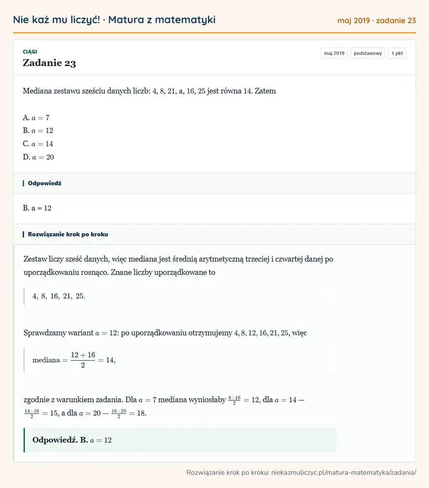 Rozwiązanie zadania 23, matura z matematyki maj 2019, poziom podstawowy: Mediana zestawu sześciu danych liczb: 4, 8, 21, a, 16, 25 jest równa 14. Zatem A. a = 7 B. a = 12 C. a = 14… Odpowiedź: B. a = 12
