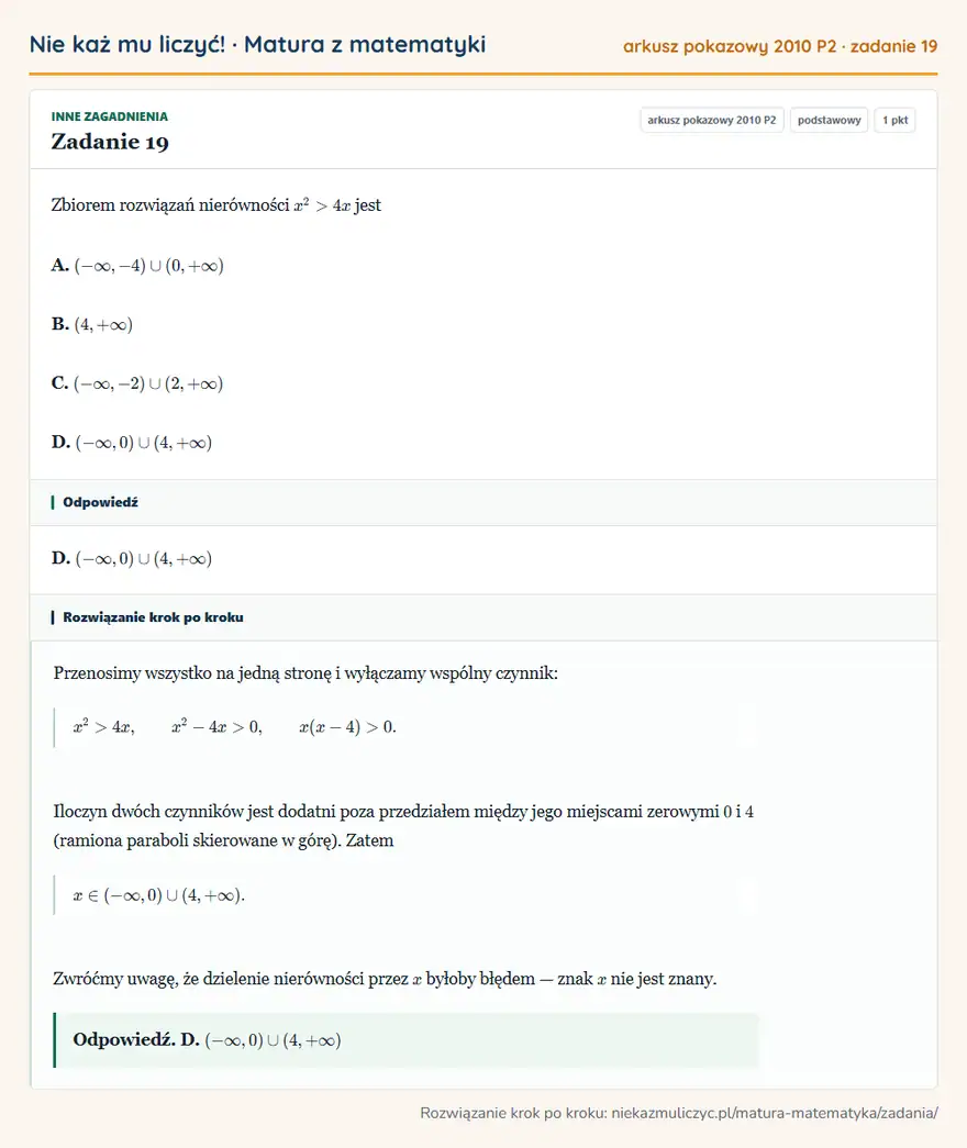 Rozwiązanie zadania 19, matura z matematyki, arkusz pokazowy 2010 P2, poziom podstawowy: Zbiorem rozwiązań nierówności x²>4x jest A. ( -∞,-4)(0,+∞) B. (4,+∞) C. ( -∞,-2)(2,+∞) D. ( -∞,0)(4,+∞) Odpowiedź: D. ( -∞,0)(4,+∞)