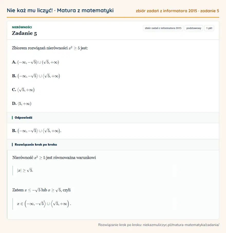 Rozwiązanie zadania 5, zbiór zadań z informatora CKE 2015, poziom podstawowy: Zbiorem rozwiązań nierówności x²≥5 jest: A. ( -∞,-√5)(√5,+∞) B. (-∞,-√5 √5,+∞ ) C. √5,+∞ ) D. 5,+∞ ) Odpowiedź: B. (-∞,-√5 √5,+∞ )