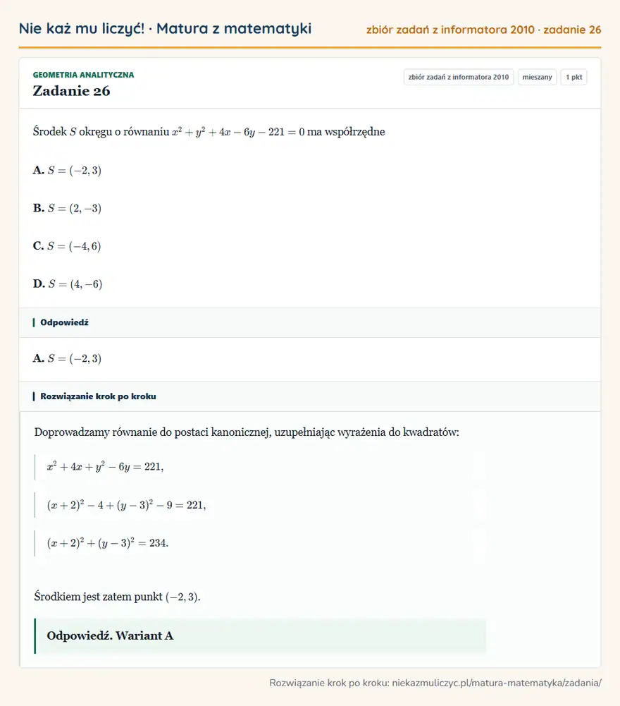 Rozwiązanie zadania 26, zbiór zadań z informatora CKE 2010, poziom mieszany: Środek S okręgu o równaniu x²+y²+4x-6y-221=0 ma współrzędne A. S=(-2,3) B. S=(2,-3) C. S=(-4,6) D. S=(4,-6) Odpowiedź: A. S=(-2,3)