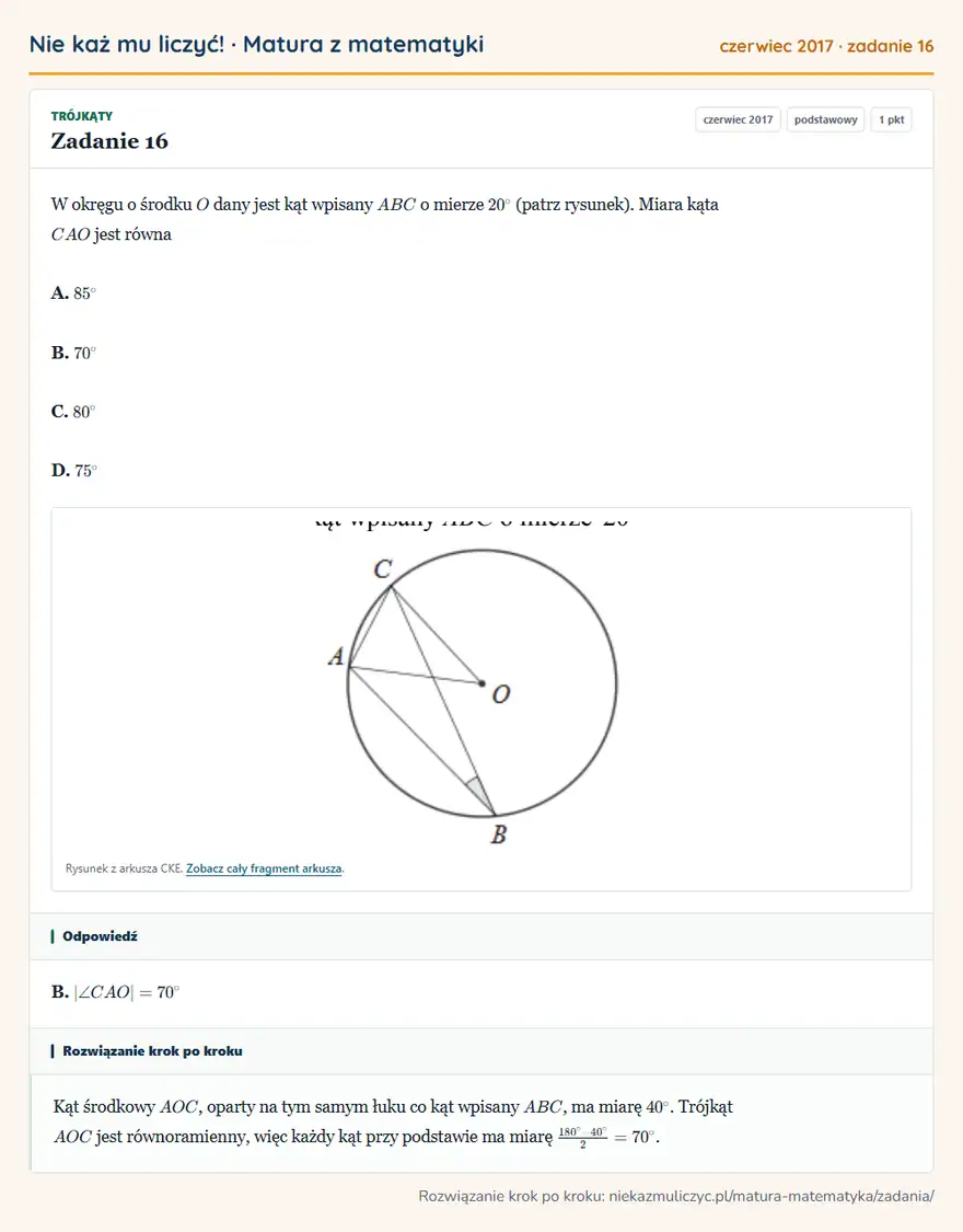 Rozwiązanie zadania 16 (matura z matematyki czerwiec 2017): W okręgu o środku O dany jest kąt wpisany ABC o mierze 20° (patrz rysunek). Miara kąta CAO jest równa A. 85°…