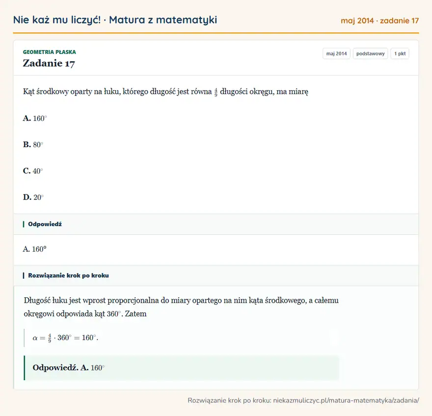Rozwiązanie zadania 17 (matura z matematyki maj 2014): Kąt środkowy oparty na łuku, którego długość jest równa 49 długości okręgu, ma miarę A. 160° B. 80° C. 40° D…