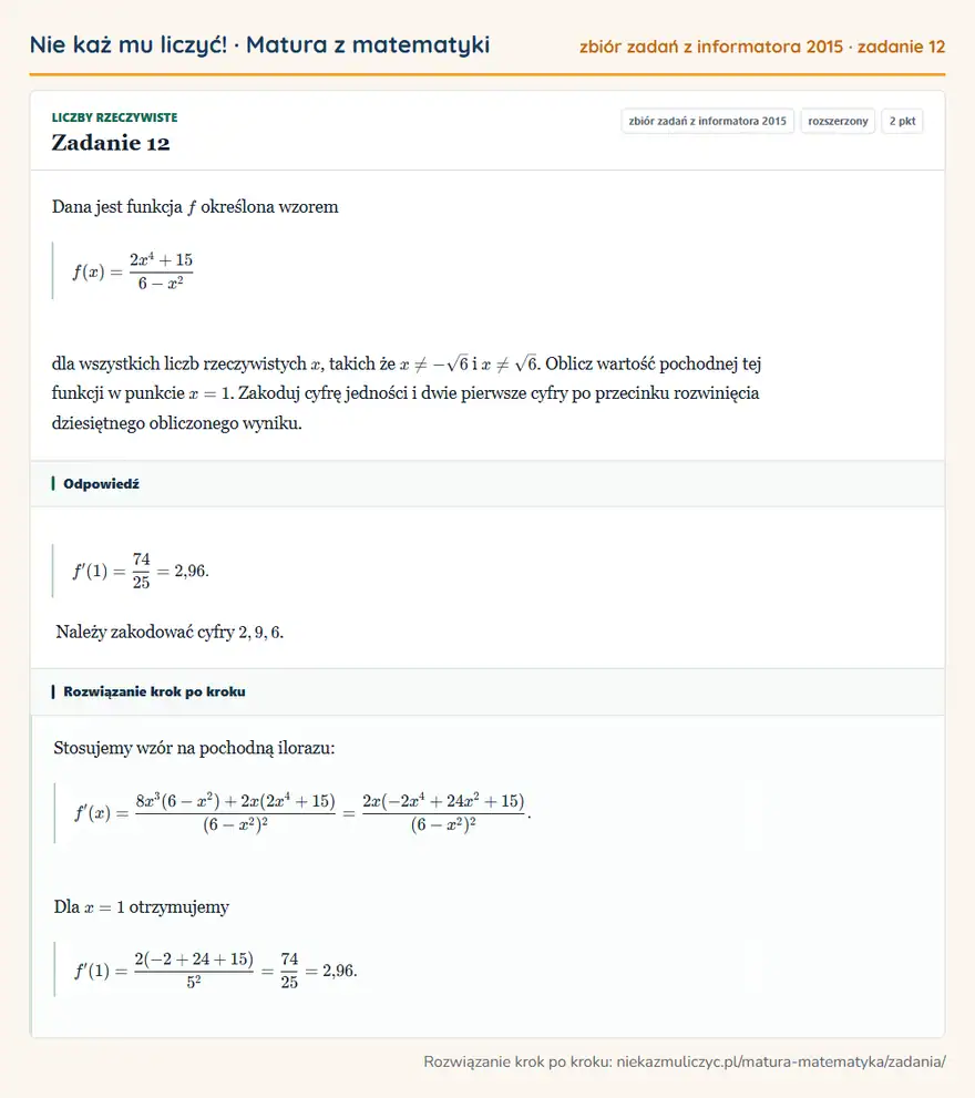 Rozwiązanie zadania 12, zbiór zadań z informatora CKE 2015, poziom rozszerzony: Dana jest funkcja f określona wzorem f(x)=(2x⁴+15)/(6-x²) dla wszystkich liczb rzeczywistych x, takich że… Odpowiedź: f'(1)=74/25=2,96. Należy zakodować cyfry 2,9,6