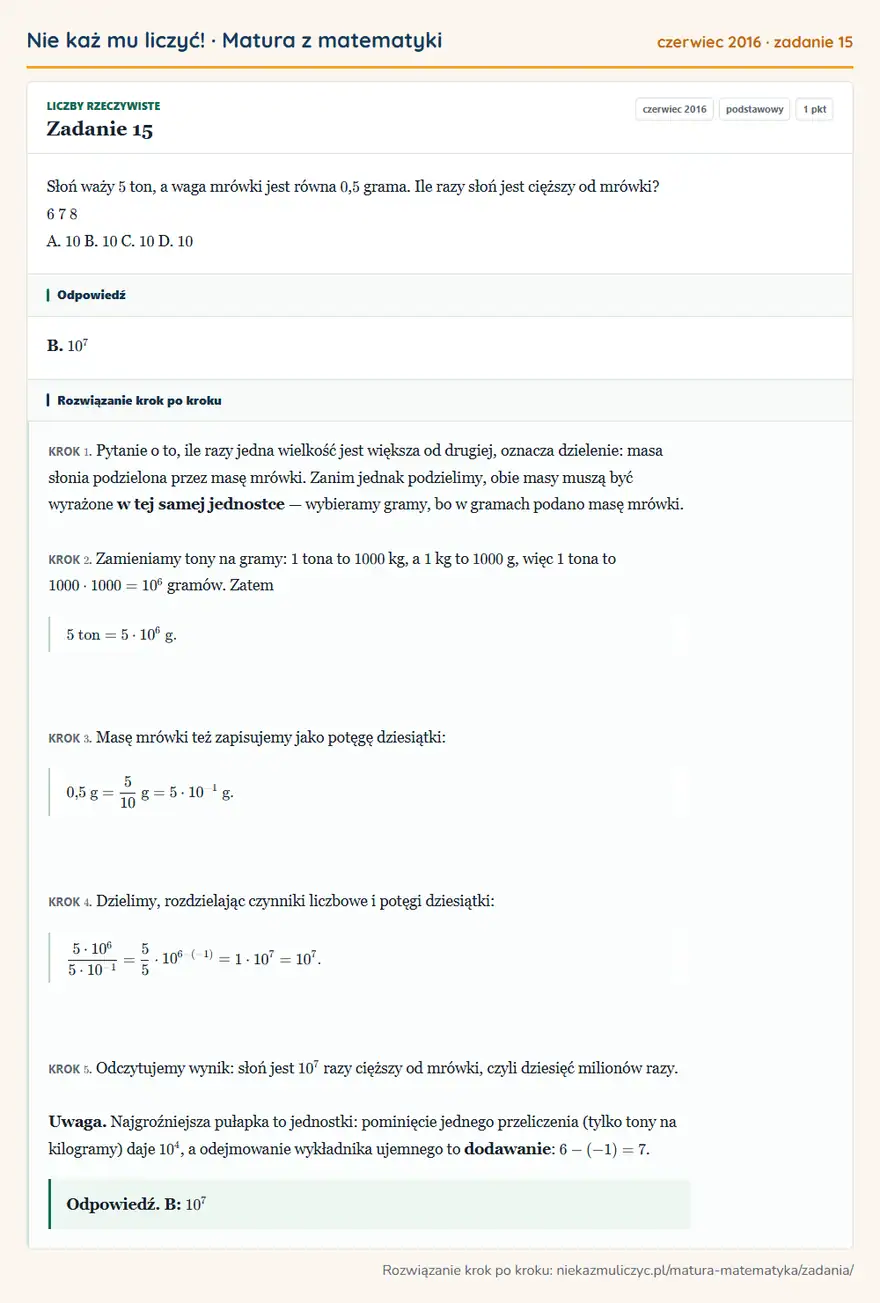 Rozwiązanie zadania 15, matura z matematyki czerwiec 2016, poziom podstawowy: Słoń waży 5 ton, a waga mrówki jest równa 0, 5 grama. Ile razy słoń jest cięższy od mrówki? 6 7 8 A. 10 B. 10… Odpowiedź: B. 10⁷