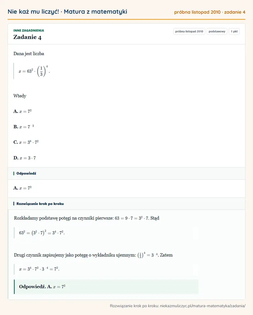 Rozwiązanie zadania 4, matura z matematyki próbna listopad 2010, poziom podstawowy: Dana jest liczba x=63²· (1/3 )⁴. Wtedy A. x=7² B. x=7⁻² C. x=3⁸·7² D. x=3·7 Odpowiedź: A. x=7²