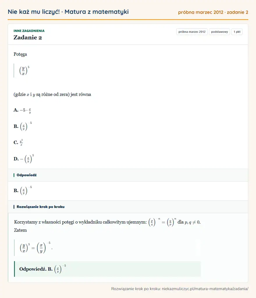 Rozwiązanie zadania 2 (matura z matematyki próbna marzec 2012): Potęga ( yx )⁵ (gdzie x i y są różne od zera) jest równa A. -5· xy B. ( xy )⁻⁵ C. y⁵/x D. - ( xy )⁵