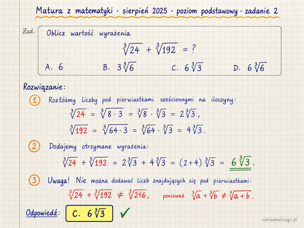 Rozwiązanie zadania 2, matura z matematyki sierpień 2025, poziom podstawowy: Liczba ³√24+³√192 jest równa A. 6 B. 3³√6 C. 6³√3 D. 6³√6 Odpowiedź: C. ³√24=2³√3 oraz ³√192=4³√3, więc suma jest równa 6³√3