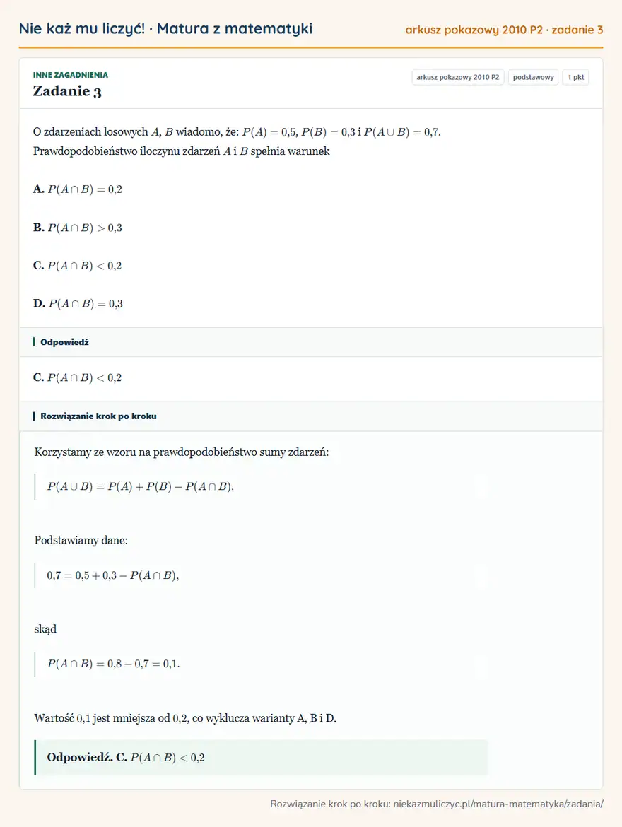 Rozwiązanie zadania 3, matura z matematyki, arkusz pokazowy 2010 P2, poziom podstawowy: O zdarzeniach losowych A, B wiadomo, że: P(A)=0,5, P(B)=0,3 i P(A B)=0,7. Prawdopodobieństwo iloczynu zdarzeń… Odpowiedź: C. P(A B)<0,2