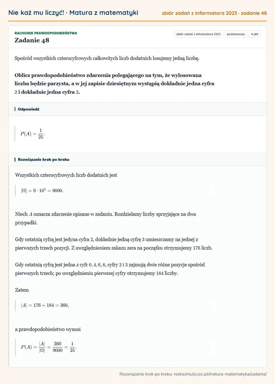 Rozwiązanie zadania 48, zbiór zadań z informatora CKE 2023, poziom podstawowy: Spośród wszystkich czterocyfrowych całkowitych liczb dodatnich losujemy jedną liczbę. Oblicz… Odpowiedź: P(A)=1/25