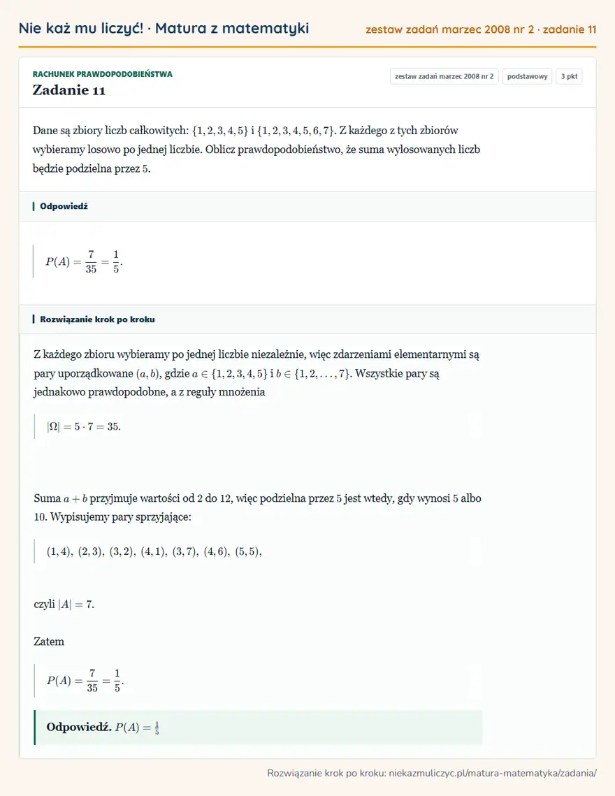Rozwiązanie zadania 11, matura z matematyki zestaw zadań marzec 2008 nr 2, poziom podstawowy: Dane są zbiory liczb całkowitych: \1,2,3,4,5 i \1,2,3,4,5,6,7. Z każdego z tych zbiorów wybieramy losowo po… Odpowiedź: P(A)=7/35=1/5