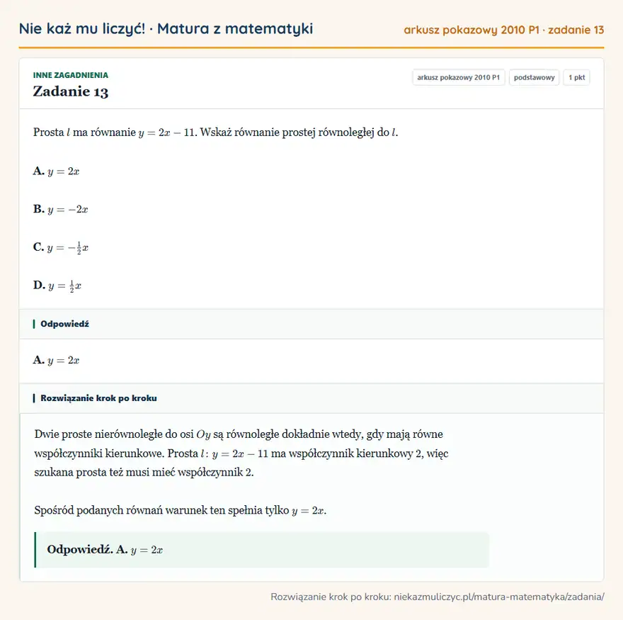 Rozwiązanie zadania 13, matura z matematyki, arkusz pokazowy 2010 P1, poziom podstawowy: Prosta l ma równanie y=2x-11. Wskaż równanie prostej równoległej do l. A. y=2x B. y=-2x C. y=-1/2x D. y=1/2x Odpowiedź: A. y=2x