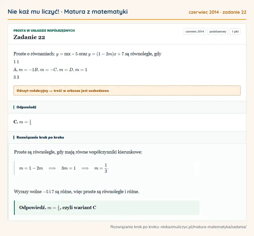 Rozwiązanie zadania 22 (matura z matematyki czerwiec 2014): Proste o równaniach: y = mx − 5 oraz y = (1- 2m) x + 7 są równoległe, gdy 1 1 A. m = -1 B. m = - C. m = D. m…
