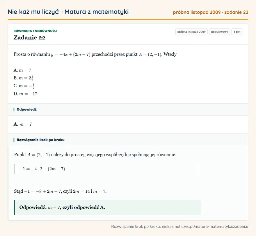Rozwiązanie zadania 22, matura z matematyki próbna listopad 2009, poziom podstawowy: Prosta o równaniu y=-4x+(2m-7) przechodzi przez punkt A=(2,-1). Wtedy A. m=7 B. m=21/2 C. m=-1/2 D. m=-17 Odpowiedź: A. m=7