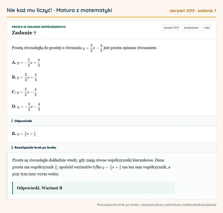 Rozwiązanie zadania 7 (matura z matematyki sierpień 2013): Prostą równoległą do prostej o równaniu y=23x-43 jest prosta opisana równaniem A. y=-23x+43 B. y=23x+43 C…