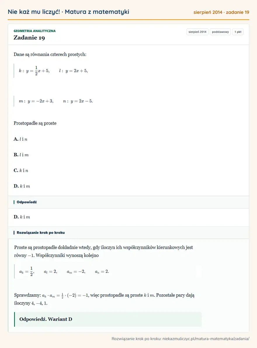Rozwiązanie zadania 19, matura z matematyki sierpień 2014, poziom podstawowy: Dane są równania czterech prostych: k: y=1/2x+5, l: y=2x+5, m: y=-2x+3, n: y=2x-5. Prostopadłe są proste A. l… Odpowiedź: D. k i m