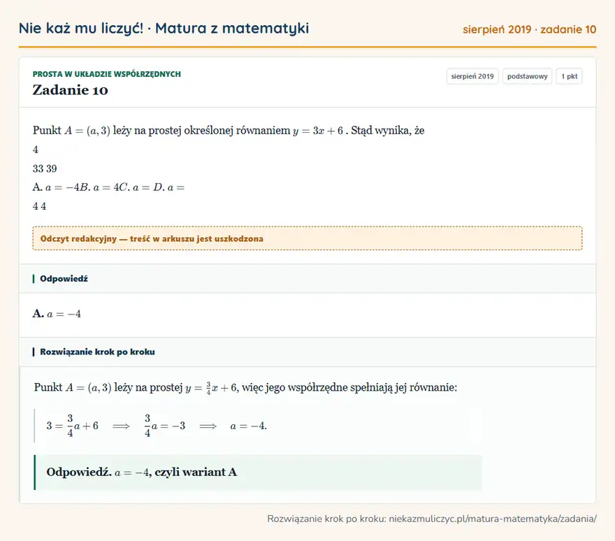 Rozwiązanie zadania 10 (matura z matematyki sierpień 2019): Punkt A = ( a, 3 ) leży na prostej określonej równaniem y = 3 x + 6. Stąd wynika, że 4 33 39 A. a = - 4 B. a…