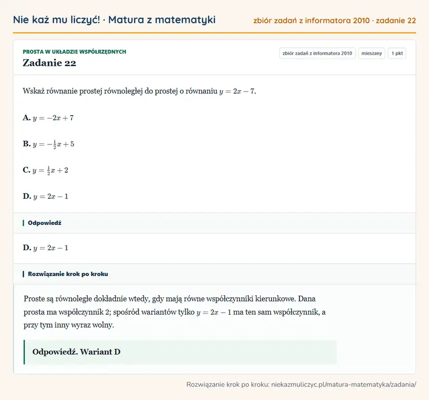 Rozwiązanie zadania 22 (zbiór zadań z informatora CKE 2010): Wskaż równanie prostej równoległej do prostej o równaniu y=2x-7. A. y=-2x+7 B. y=-12x+5 C. y=12x+2 D. y=2x-1