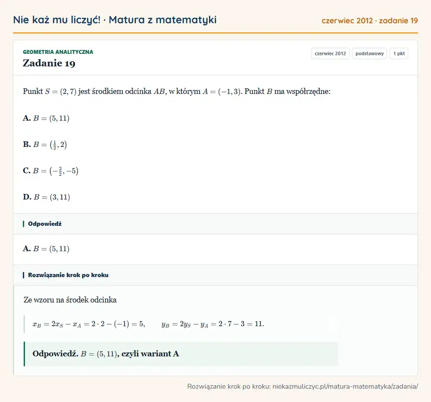 Rozwiązanie zadania 19 (matura z matematyki czerwiec 2012): Punkt S=(2,7) jest środkiem odcinka AB, w którym A=(-1,3). Punkt B ma współrzędne: A. B=(5,11) B. B= (12,2 )…