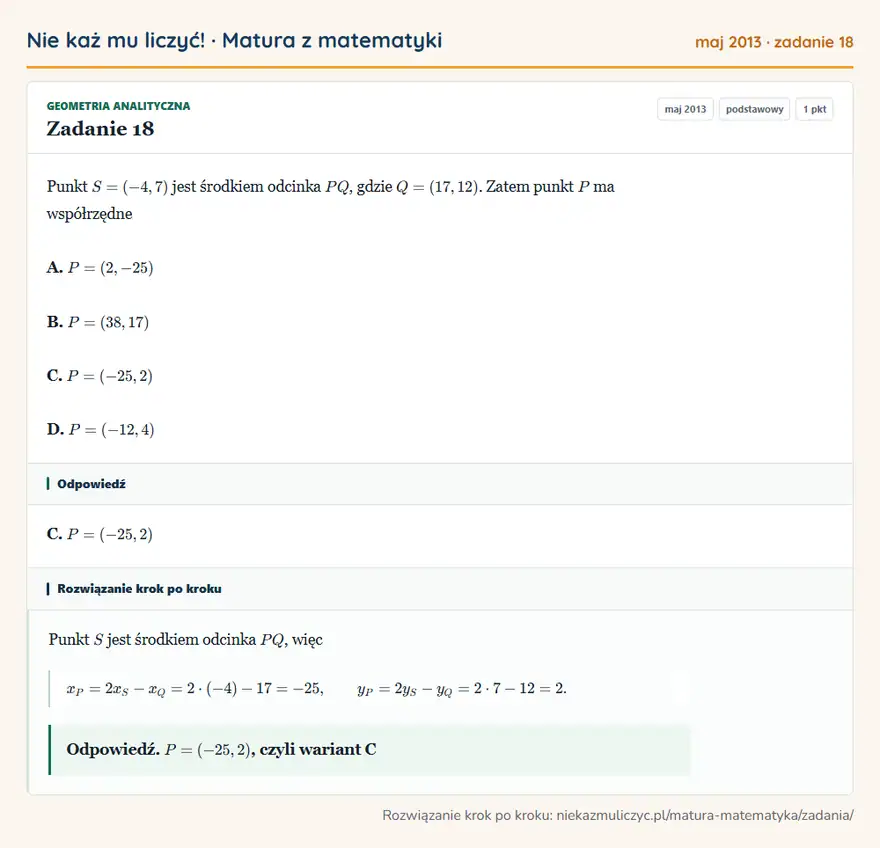 Rozwiązanie zadania 18 (matura z matematyki maj 2013): Punkt S=(-4,7) jest środkiem odcinka PQ, gdzie Q=(17,12). Zatem punkt P ma współrzędne A. P=(2,-25) B…