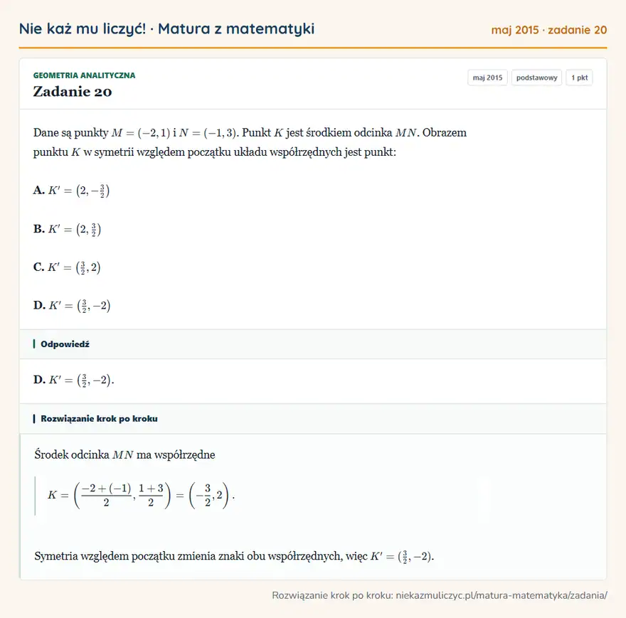 Rozwiązanie zadania 20, matura z matematyki maj 2015, poziom podstawowy: Dane są punkty M=(-2,1) i N=(-1,3). Punkt K jest środkiem odcinka MN. Obrazem punktu K w symetrii względem… Odpowiedź: D. K'= (3/2,-2 )