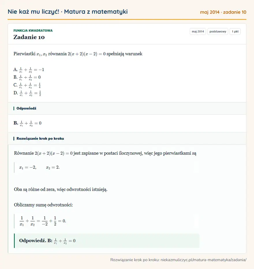 Rozwiązanie zadania 10 (matura z matematyki maj 2014): Pierwiastki x1, x2 równania 2(x + 2)(x - 2) = 0 spełniają warunek A. 1x1 + 1x2 = -1 B. 1x1 + 1x2 = 0 C. 1x1 +…