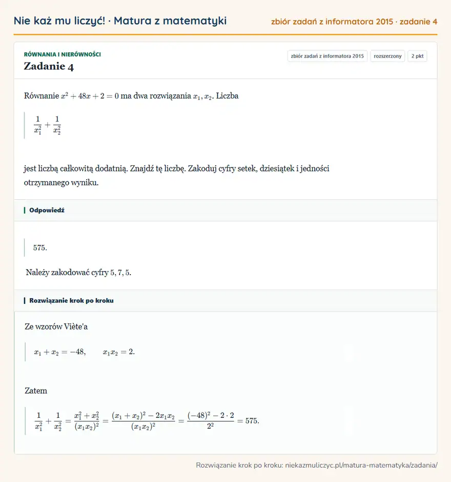 Rozwiązanie zadania 4, zbiór zadań z informatora CKE 2015, poziom rozszerzony: Równanie x²+48x+2=0 ma dwa rozwiązania x1,x2. Liczba 1/x1²+1/x2² jest liczbą całkowitą dodatnią. Znajdź tę… Odpowiedź: 575. Należy zakodować cyfry 5,7,5