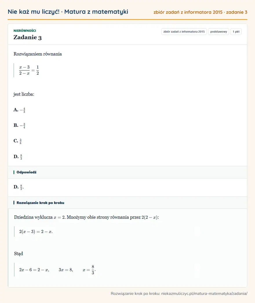 Rozwiązanie zadania 3, zbiór zadań z informatora CKE 2015, poziom podstawowy: Rozwiązaniem równania (x-3)/(2-x)=1/2 jest liczba: A. -4/3 B. -3/4 C. 3/8 D. 8/3 Odpowiedź: D. 8/3