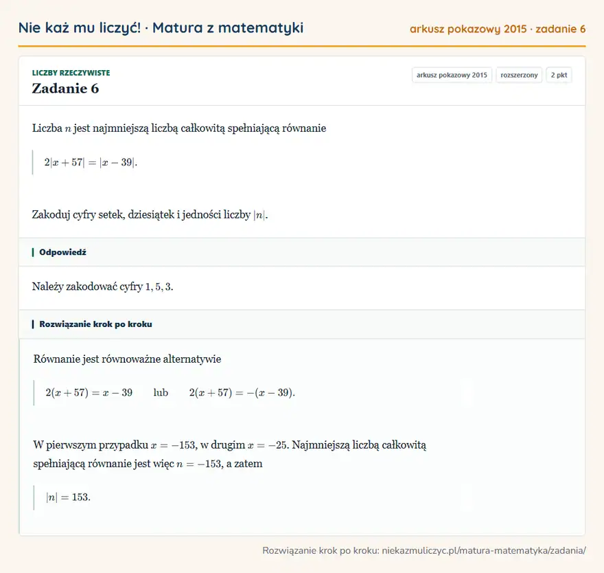 Rozwiązanie zadania 6, matura z matematyki, arkusz pokazowy 2015, poziom rozszerzony: Liczba n jest najmniejszą liczbą całkowitą spełniającą równanie 2|x+57|=|x-39|. Zakoduj cyfry setek… Odpowiedź: Należy zakodować cyfry 1,5,3