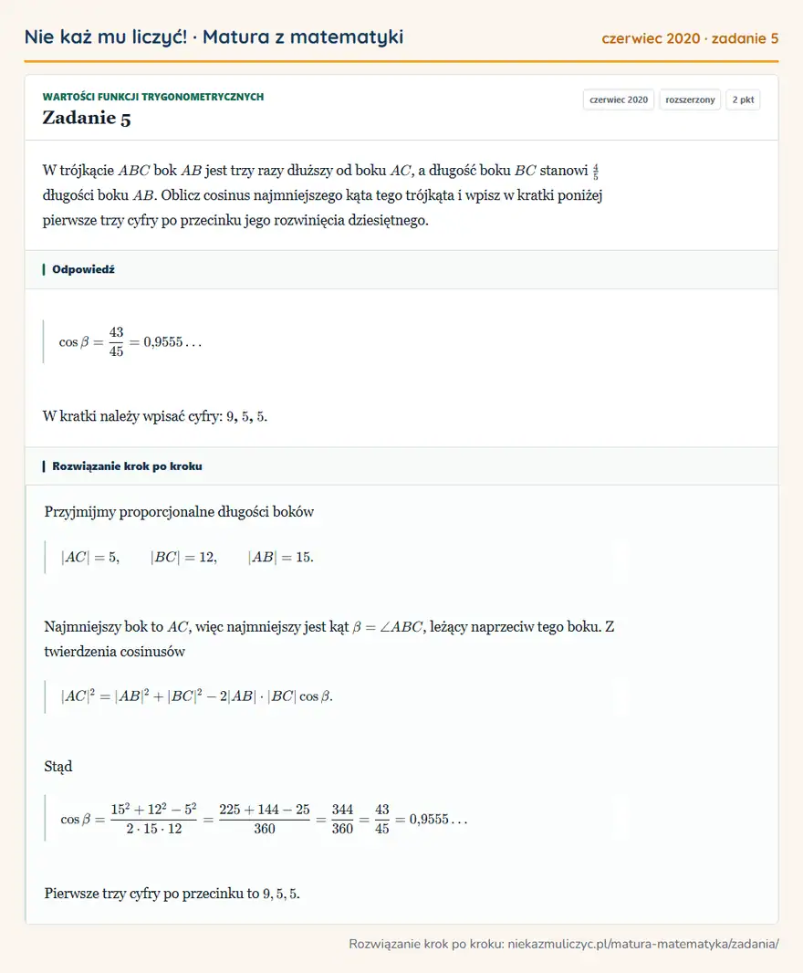 Rozwiązanie zadania 5, matura z matematyki czerwiec 2020, poziom rozszerzony: W trójkącie ABC bok AB jest trzy razy dłuższy od boku AC, a długość boku BC stanowi 4/5 długości boku AB… Odpowiedź: cosβ=43/45=0,9555 W kratki należy wpisać cyfry: 9, 5, 5