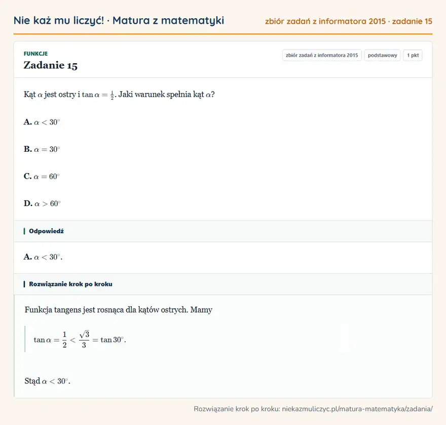 Rozwiązanie zadania 15 (zbiór zadań z informatora CKE 2015): Kąt α jest ostry i tanα=12. Jaki warunek spełnia kąt α? A. α<30° B. α=30° C. α=60° D. α>60°