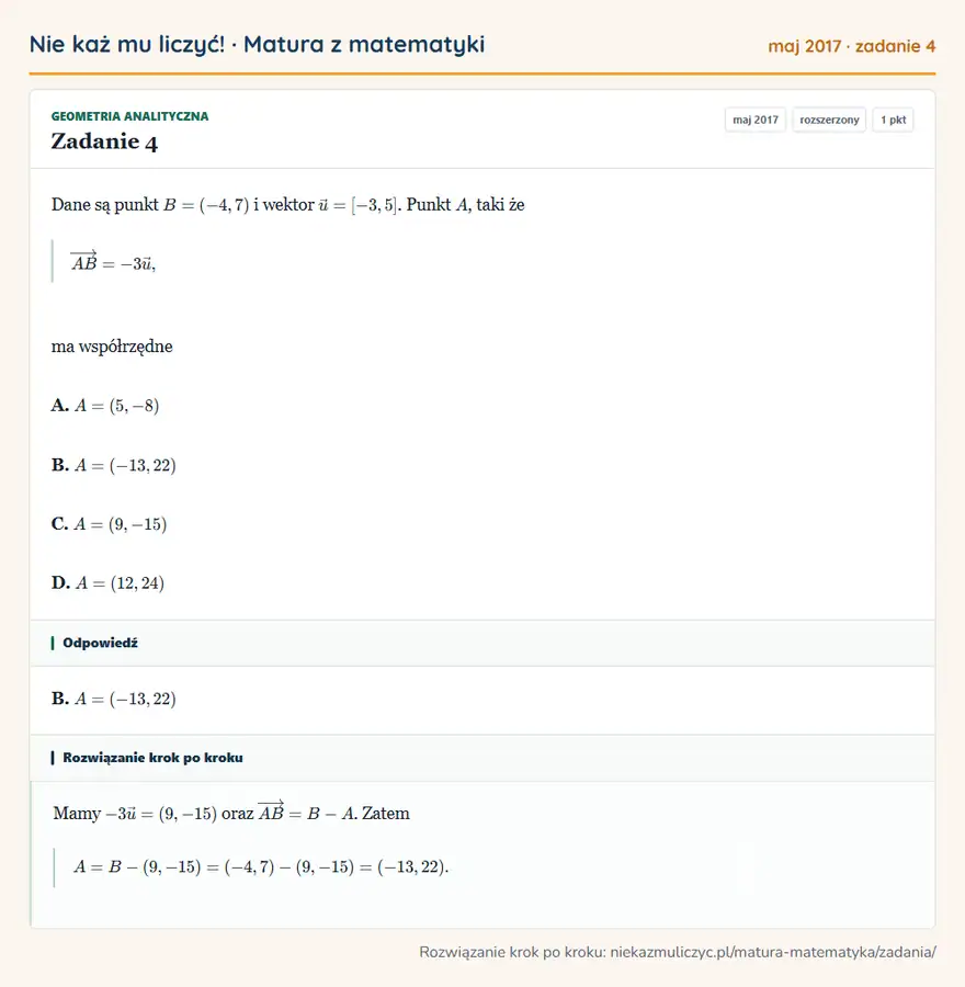 Rozwiązanie zadania 4 (matura z matematyki maj 2017): Dane są punkt B=(-4,7) i wektor u=[-3,5]. Punkt A, taki że AB=-3 u, ma współrzędne A. A=(5,-8) B. A=(-13,22)…