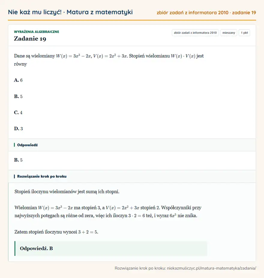 Rozwiązanie zadania 19 (zbiór zadań z informatora CKE 2010): Dane są wielomiany W(x)=3x³-2x, V(x)=2x²+3x. Stopień wielomianu W(x)· V(x) jest równy A. 6 B. 5 C. 4 D. 3