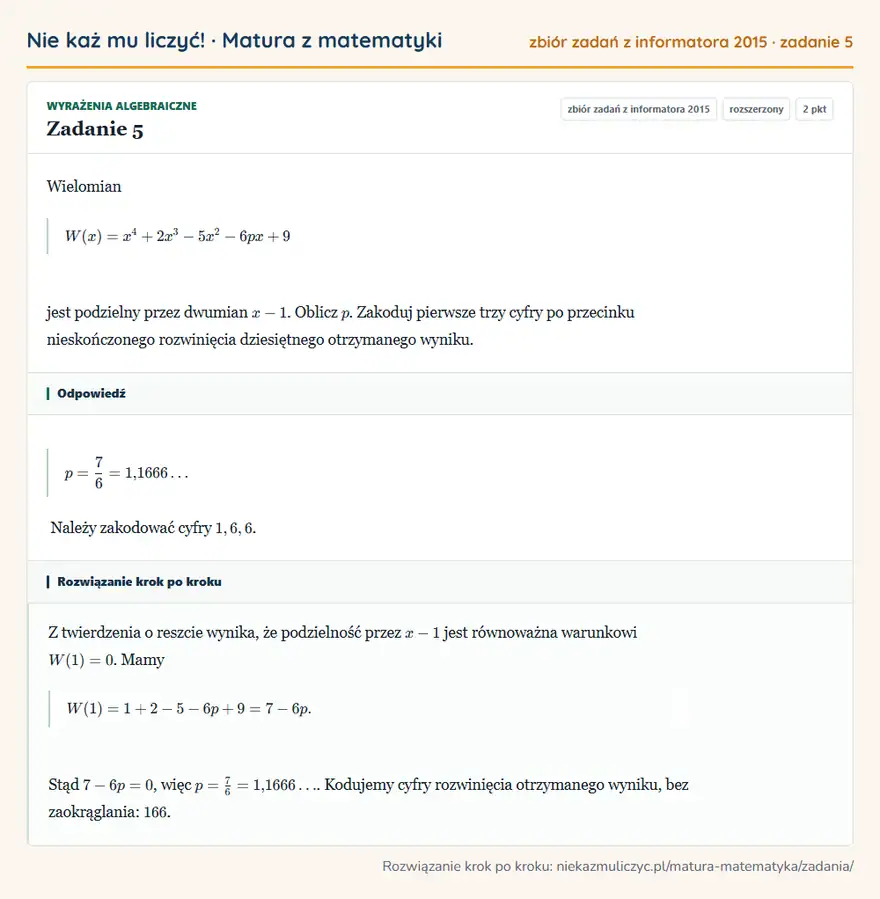 Rozwiązanie zadania 5, zbiór zadań z informatora CKE 2015, poziom rozszerzony: Wielomian W(x)=x⁴+2x³-5x²-6px+9 jest podzielny przez dwumian x-1. Oblicz p. Zakoduj pierwsze trzy cyfry po… Odpowiedź: p=7/6=1,1666 Należy zakodować cyfry 1,6,6